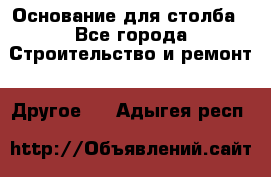 Основание для столба - Все города Строительство и ремонт » Другое   . Адыгея респ.